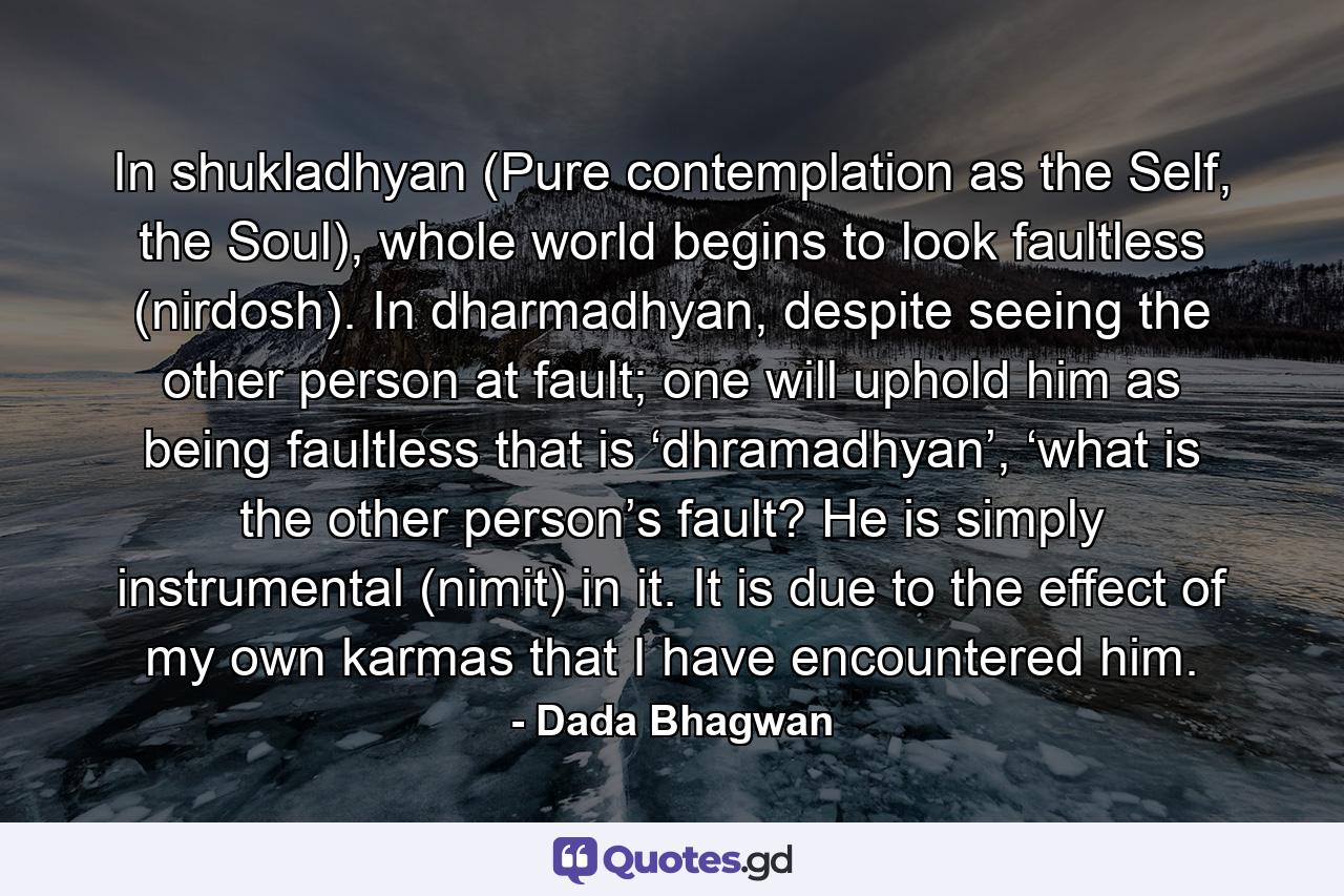 In shukladhyan (Pure contemplation as the Self, the Soul), whole world begins to look faultless (nirdosh). In dharmadhyan, despite seeing the other person at fault; one will uphold him as being faultless that is ‘dhramadhyan’, ‘what is the other person’s fault? He is simply instrumental (nimit) in it. It is due to the effect of my own karmas that I have encountered him. - Quote by Dada Bhagwan