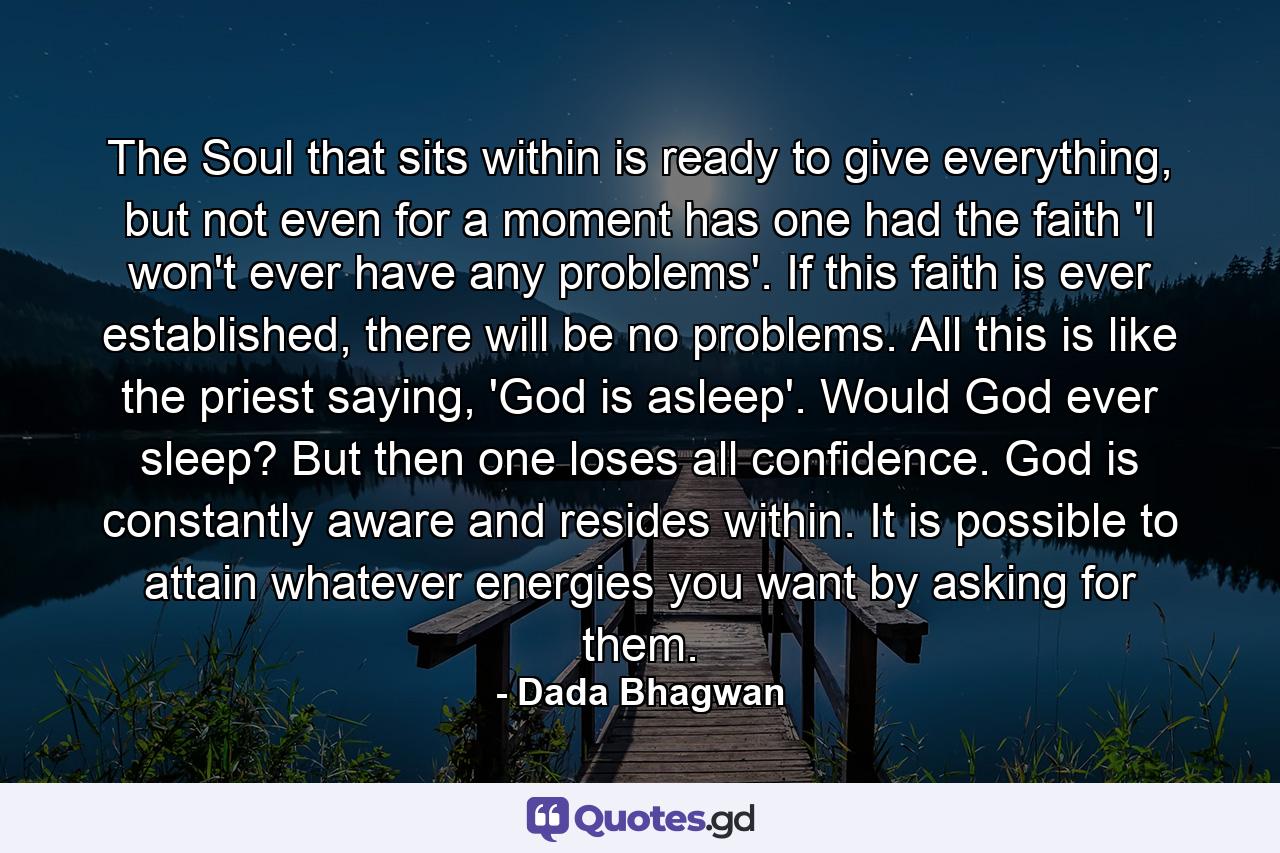 The Soul that sits within is ready to give everything, but not even for a moment has one had the faith 'I won't ever have any problems'. If this faith is ever established, there will be no problems. All this is like the priest saying, 'God is asleep'. Would God ever sleep? But then one loses all confidence. God is constantly aware and resides within. It is possible to attain whatever energies you want by asking for them. - Quote by Dada Bhagwan