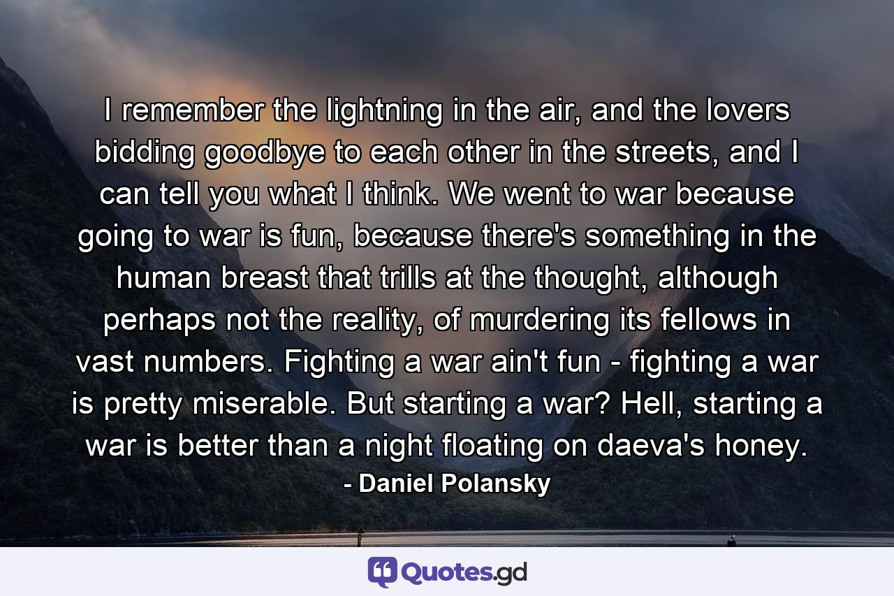 I remember the lightning in the air, and the lovers bidding goodbye to each other in the streets, and I can tell you what I think. We went to war because going to war is fun, because there's something in the human breast that trills at the thought, although perhaps not the reality, of murdering its fellows in vast numbers. Fighting a war ain't fun - fighting a war is pretty miserable. But starting a war? Hell, starting a war is better than a night floating on daeva's honey. - Quote by Daniel Polansky