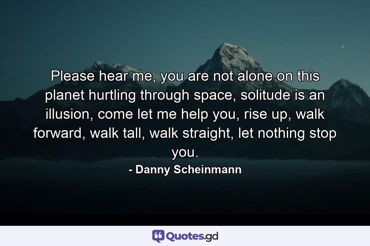 Please hear me, you are not alone on this planet hurtling through space, solitude is an illusion, come let me help you, rise up, walk forward, walk tall, walk straight, let nothing stop you. - Quote by Danny Scheinmann