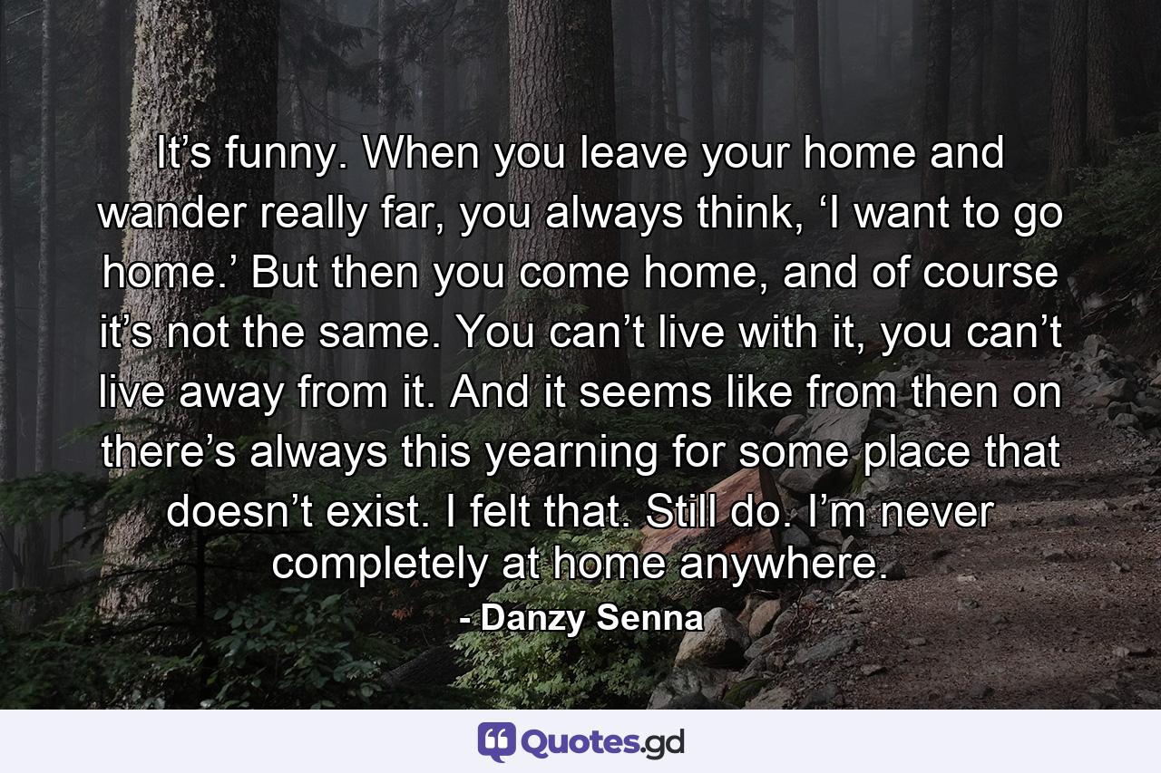 It’s funny. When you leave your home and wander really far, you always think, ‘I want to go home.’ But then you come home, and of course it’s not the same. You can’t live with it, you can’t live away from it. And it seems like from then on there’s always this yearning for some place that doesn’t exist. I felt that. Still do. I’m never completely at home anywhere. - Quote by Danzy Senna