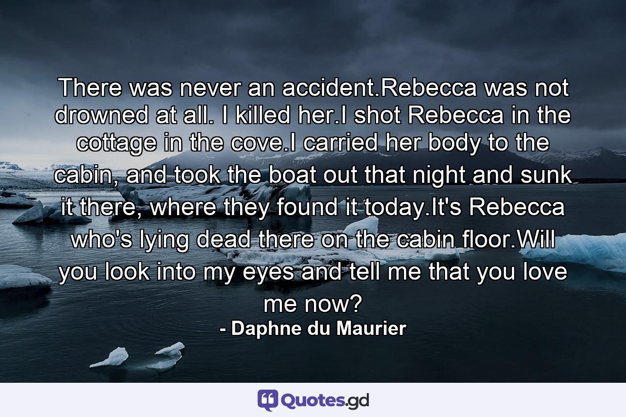 There was never an accident.Rebecca was not drowned at all. I killed her.I shot Rebecca in the cottage in the cove.I carried her body to the cabin, and took the boat out that night and sunk it there, where they found it today.It's Rebecca who's lying dead there on the cabin floor.Will you look into my eyes and tell me that you love me now? - Quote by Daphne du Maurier