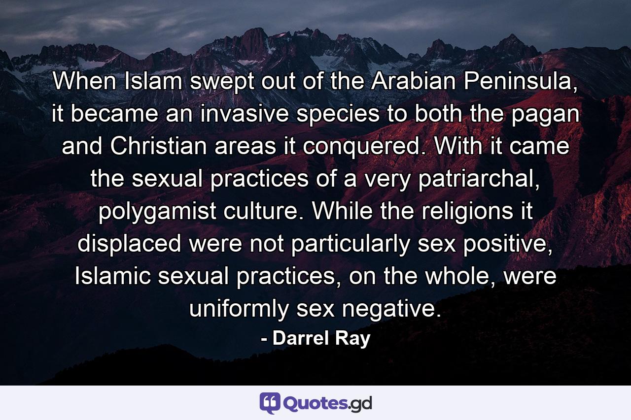 When Islam swept out of the Arabian Peninsula, it became an invasive species to both the pagan and Christian areas it conquered. With it came the sexual practices of a very patriarchal, polygamist culture. While the religions it displaced were not particularly sex positive, Islamic sexual practices, on the whole, were uniformly sex negative. - Quote by Darrel Ray