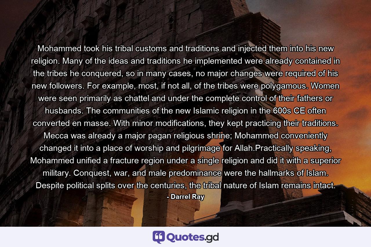 Mohammed took his tribal customs and traditions and injected them into his new religion. Many of the ideas and traditions he implemented were already contained in the tribes he conquered, so in many cases, no major changes were required of his new followers. For example, most, if not all, of the tribes were polygamous. Women were seen primarily as chattel and under the complete control of their fathers or husbands. The communities of the new Islamic religion in the 600s CE often converted en masse. With minor modifications, they kept practicing their traditions. Mecca was already a major pagan religious shrine; Mohammed conveniently changed it into a place of worship and pilgrimage for Allah.Practically speaking, Mohammed unified a fracture region under a single religion and did it with a superior military. Conquest, war, and male predominance were the hallmarks of Islam. Despite political splits over the centuries, the tribal nature of Islam remains intact. - Quote by Darrel Ray