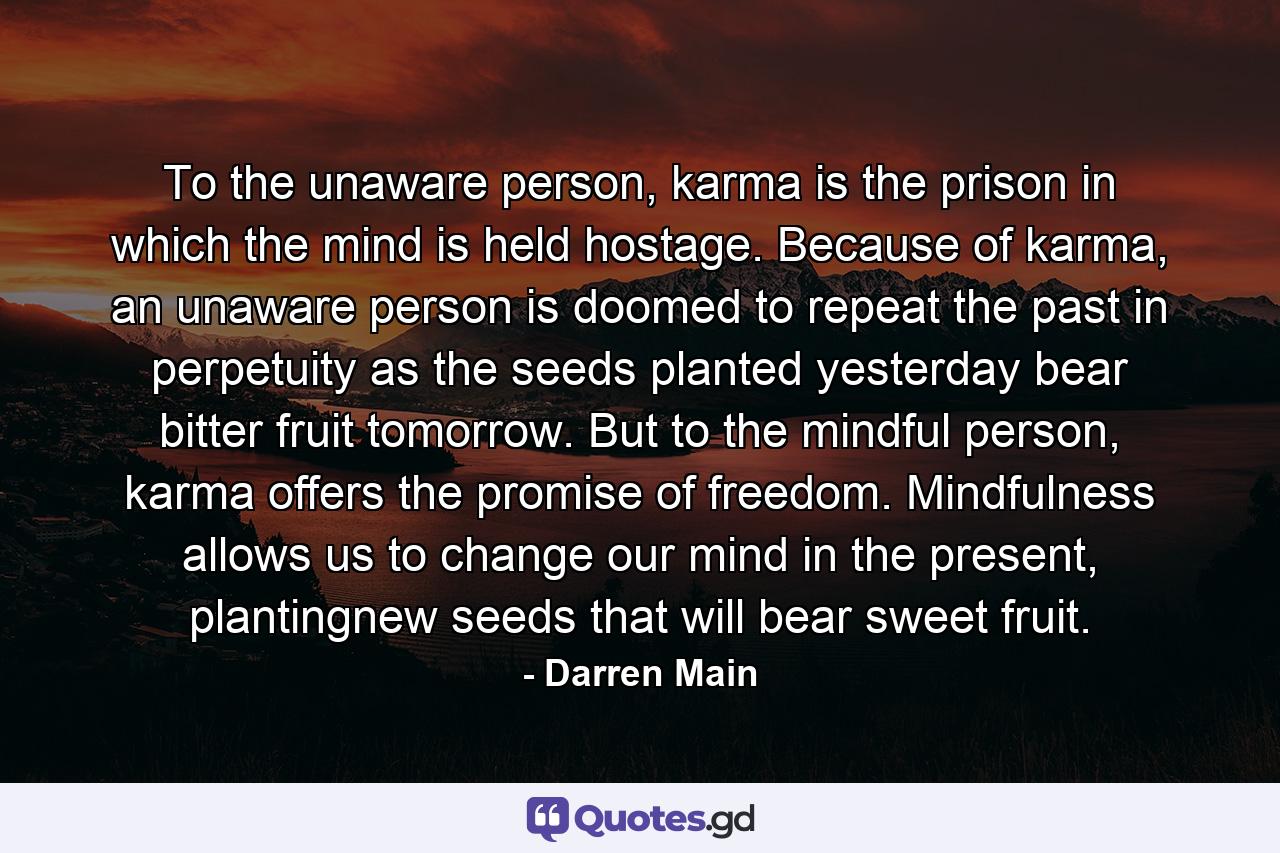 To the unaware person, karma is the prison in which the mind is held hostage. Because of karma, an unaware person is doomed to repeat the past in perpetuity as the seeds planted yesterday bear bitter fruit tomorrow. But to the mindful person, karma offers the promise of freedom. Mindfulness allows us to change our mind in the present, plantingnew seeds that will bear sweet fruit. - Quote by Darren Main