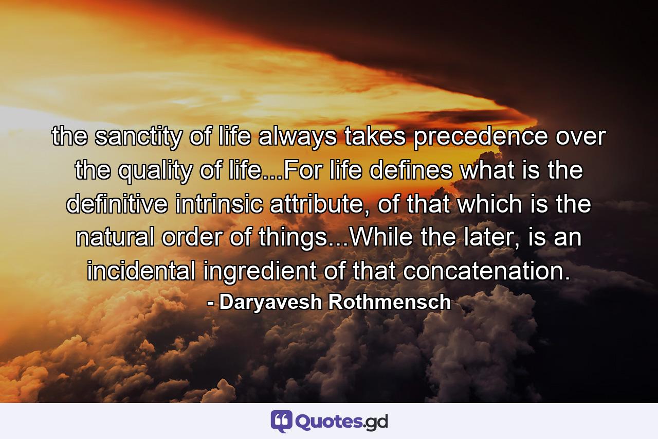 the sanctity of life always takes precedence over the quality of life...For life defines what is the definitive intrinsic attribute, of that which is the natural order of things...While the later, is an incidental ingredient of that concatenation. - Quote by Daryavesh Rothmensch