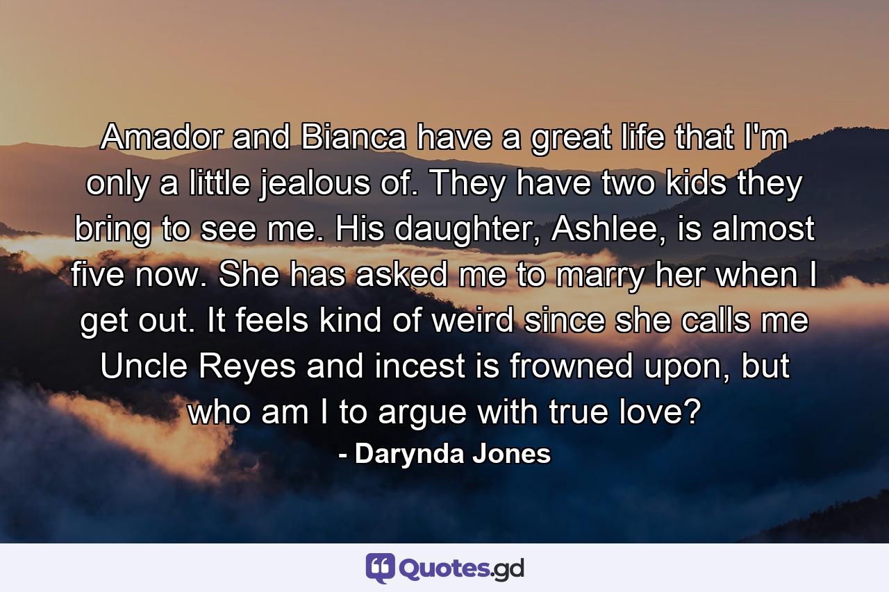 Amador and Bianca have a great life that I'm only a little jealous of. They have two kids they bring to see me. His daughter, Ashlee, is almost five now. She has asked me to marry her when I get out. It feels kind of weird since she calls me Uncle Reyes and incest is frowned upon, but who am I to argue with true love? - Quote by Darynda Jones