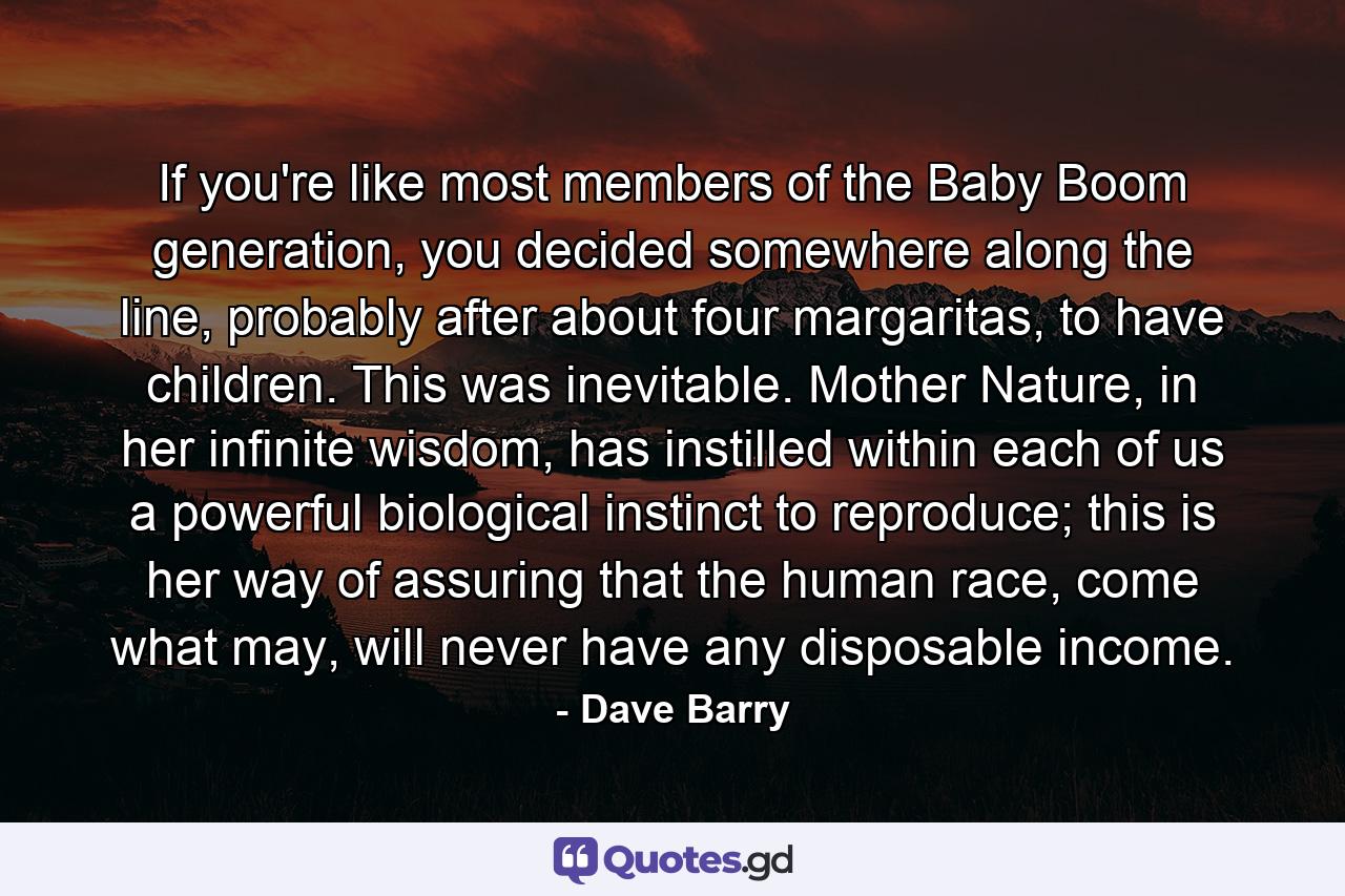 If you're like most members of the Baby Boom generation, you decided somewhere along the line, probably after about four margaritas, to have children. This was inevitable. Mother Nature, in her infinite wisdom, has instilled within each of us a powerful biological instinct to reproduce; this is her way of assuring that the human race, come what may, will never have any disposable income. - Quote by Dave Barry