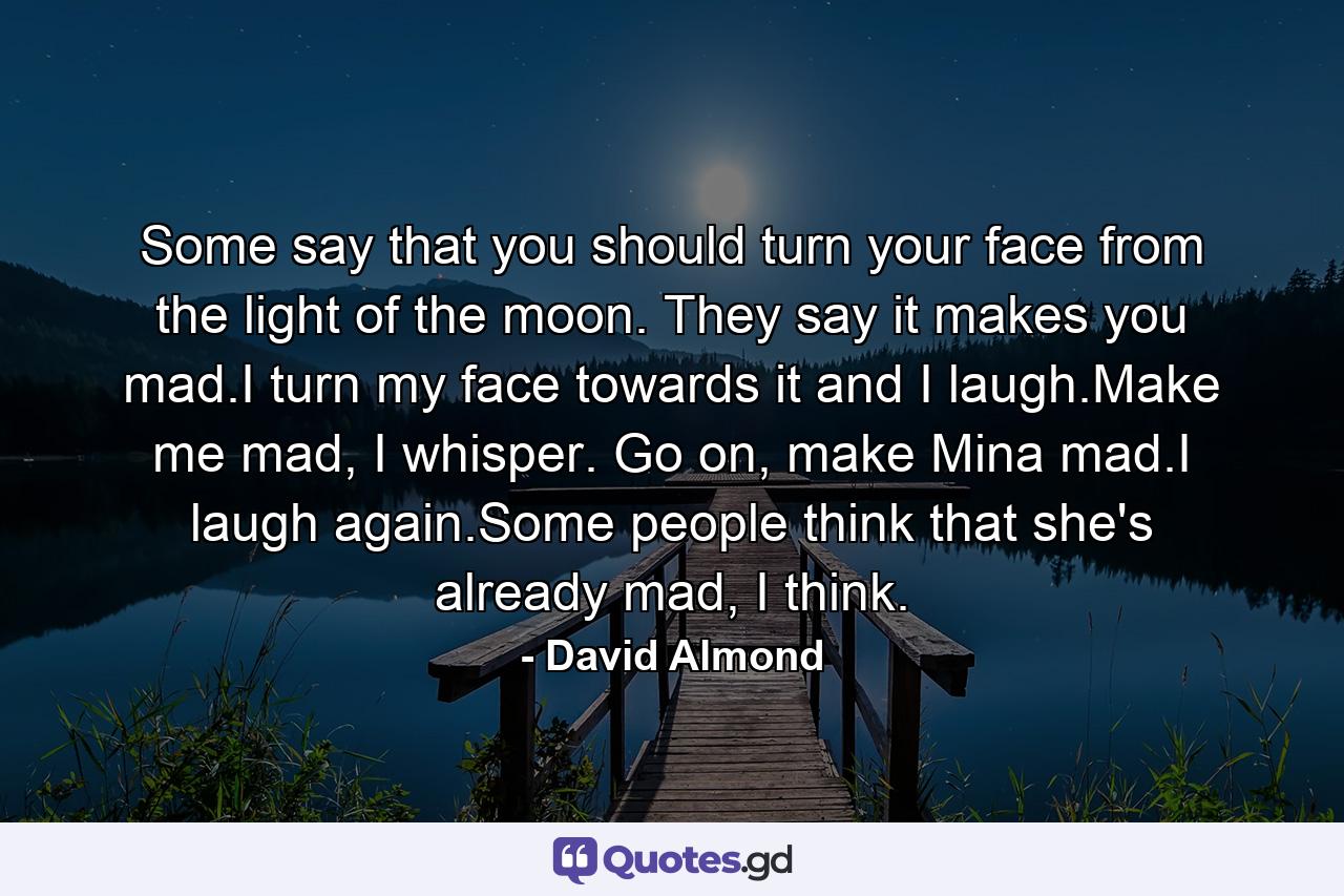 Some say that you should turn your face from the light of the moon. They say it makes you mad.I turn my face towards it and I laugh.Make me mad, I whisper. Go on, make Mina mad.I laugh again.Some people think that she's already mad, I think. - Quote by David Almond