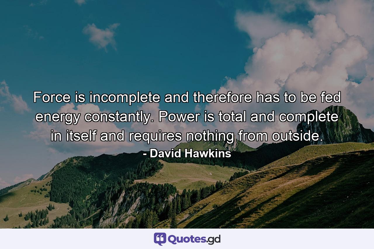 Force is incomplete and therefore has to be fed energy constantly. Power is total and complete in itself and requires nothing from outside. - Quote by David Hawkins