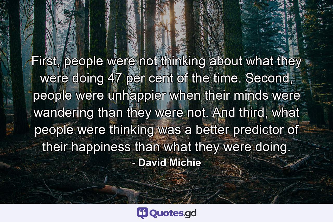 First, people were not thinking about what they were doing 47 per cent of the time. Second, people were unhappier when their minds were wandering than they were not. And third, what people were thinking was a better predictor of their happiness than what they were doing. - Quote by David Michie