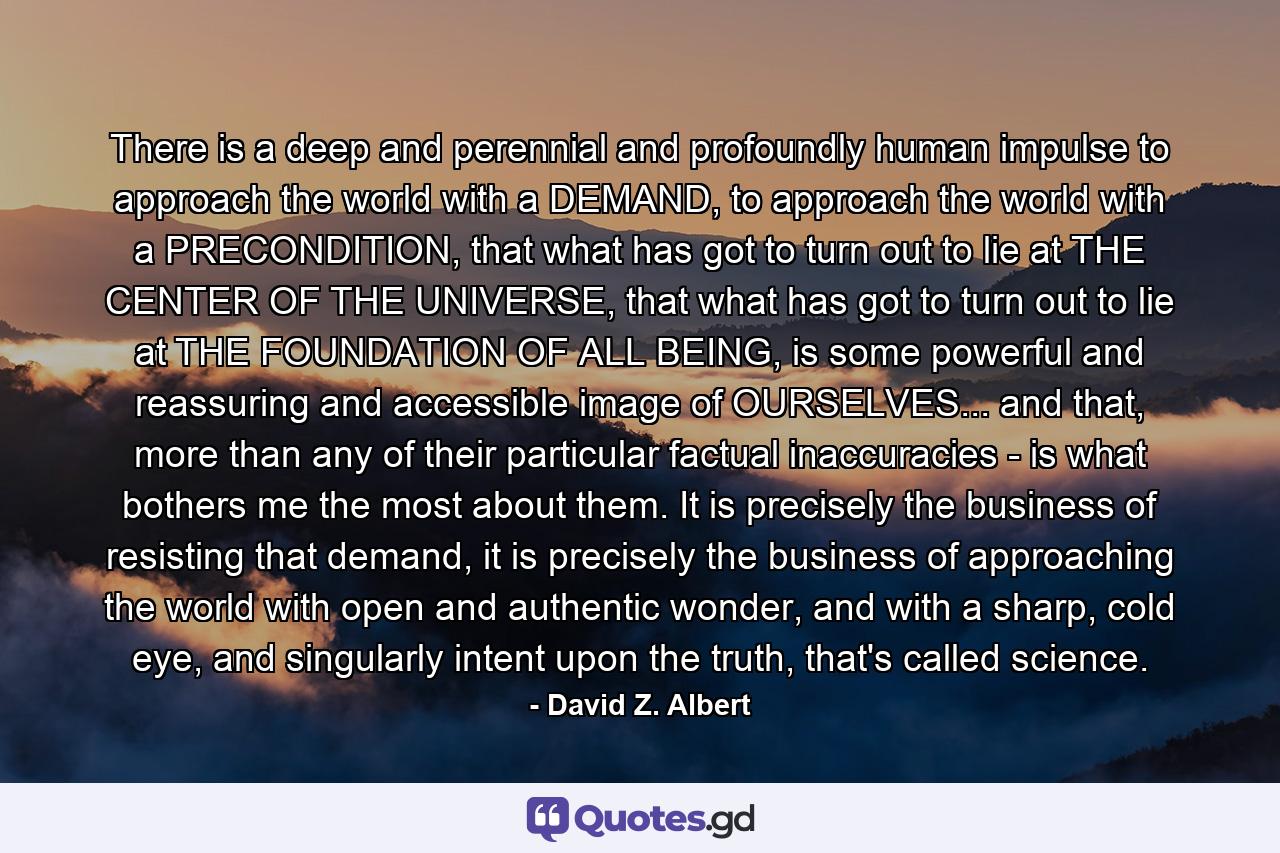 There is a deep and perennial and profoundly human impulse to approach the world with a DEMAND, to approach the world with a PRECONDITION, that what has got to turn out to lie at THE CENTER OF THE UNIVERSE, that what has got to turn out to lie at THE FOUNDATION OF ALL BEING, is some powerful and reassuring and accessible image of OURSELVES... and that, more than any of their particular factual inaccuracies - is what bothers me the most about them. It is precisely the business of resisting that demand, it is precisely the business of approaching the world with open and authentic wonder, and with a sharp, cold eye, and singularly intent upon the truth, that's called science. - Quote by David Z. Albert