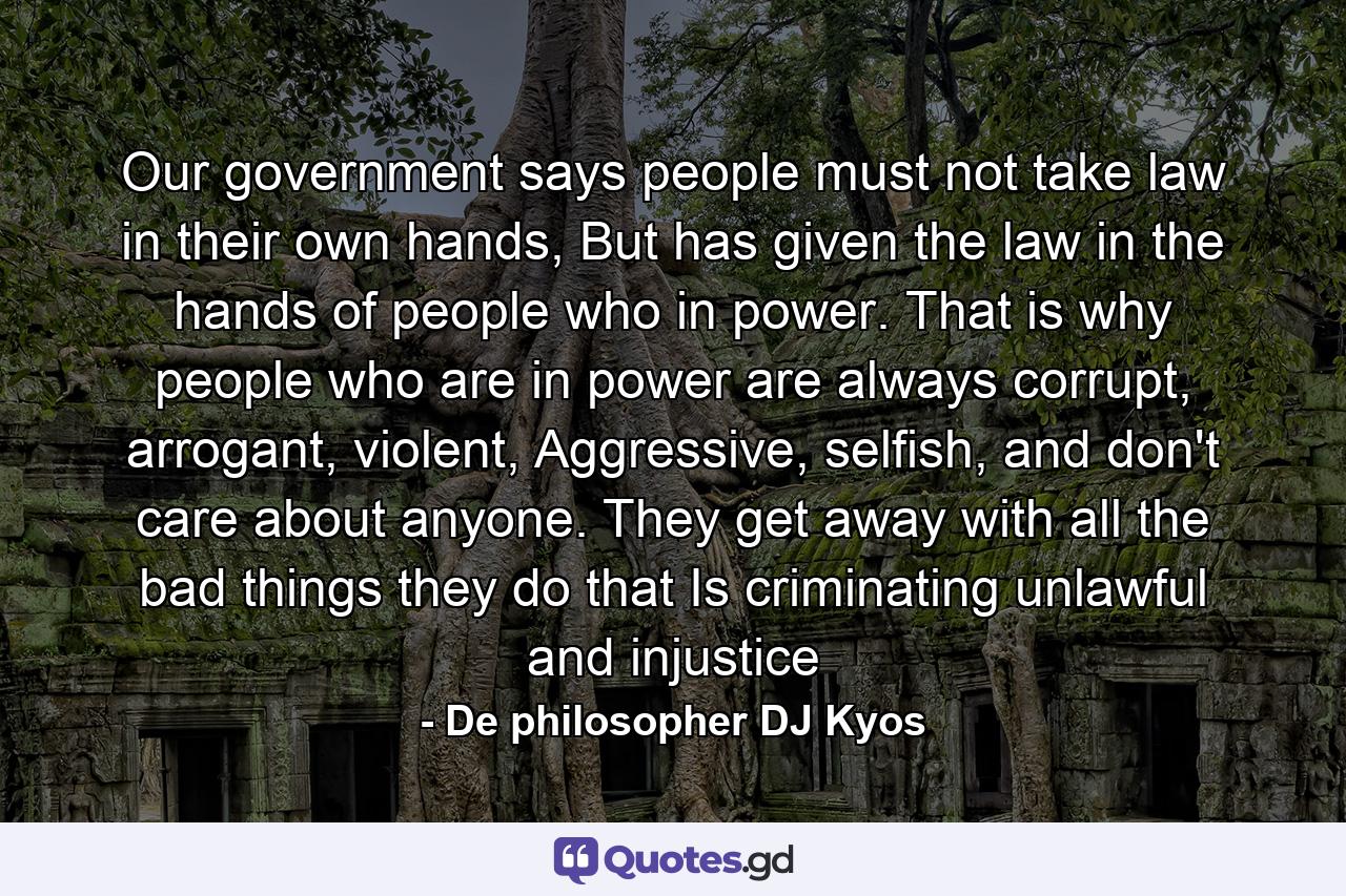 Our government says people must not take law in their own hands, But has given the law in the hands of people who in power. That is why people who are in power are always corrupt, arrogant, violent, Aggressive, selfish, and don't care about anyone. They get away with all the bad things they do that Is criminating unlawful and injustice - Quote by De philosopher DJ Kyos