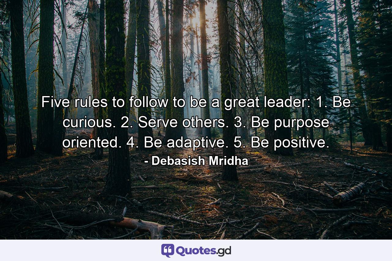 Five rules to follow to be a great leader: 1. Be curious. 2. Serve others. 3. Be purpose oriented. 4. Be adaptive.  5. Be positive. - Quote by Debasish Mridha