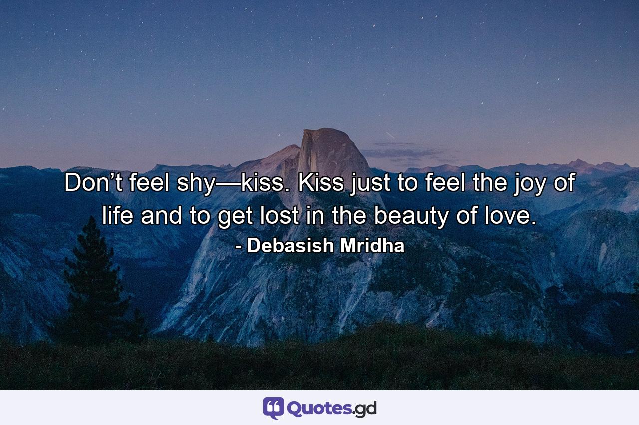 Don’t feel shy—kiss. Kiss just to feel the joy of life and to get lost in the beauty of love. - Quote by Debasish Mridha