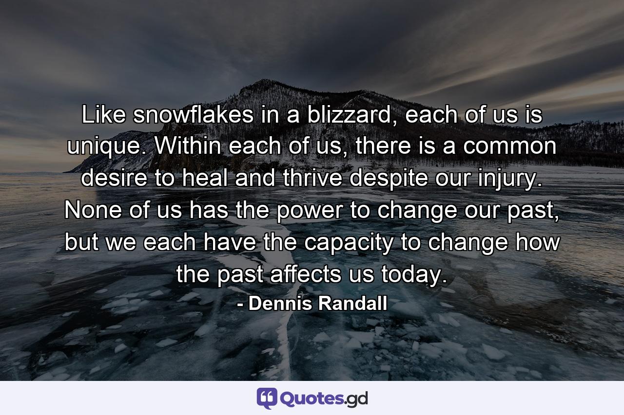 Like snowflakes in a blizzard, each of us is unique. Within each of us, there is a common desire to heal and thrive despite our injury. None of us has the power to change our past, but we each have the capacity to change how the past affects us today. - Quote by Dennis Randall