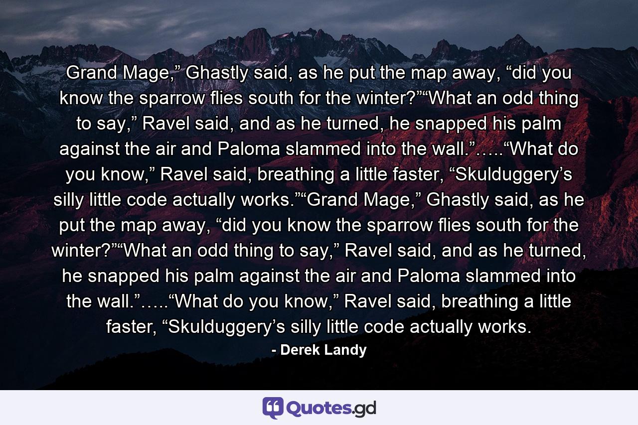 Grand Mage,” Ghastly said, as he put the map away, “did you know the sparrow flies south for the winter?”“What an odd thing to say,” Ravel said, and as he turned, he snapped his palm against the air and Paloma slammed into the wall.”…..“What do you know,” Ravel said, breathing a little faster, “Skulduggery’s silly little code actually works.”“Grand Mage,” Ghastly said, as he put the map away, “did you know the sparrow flies south for the winter?”“What an odd thing to say,” Ravel said, and as he turned, he snapped his palm against the air and Paloma slammed into the wall.”…..“What do you know,” Ravel said, breathing a little faster, “Skulduggery’s silly little code actually works. - Quote by Derek Landy