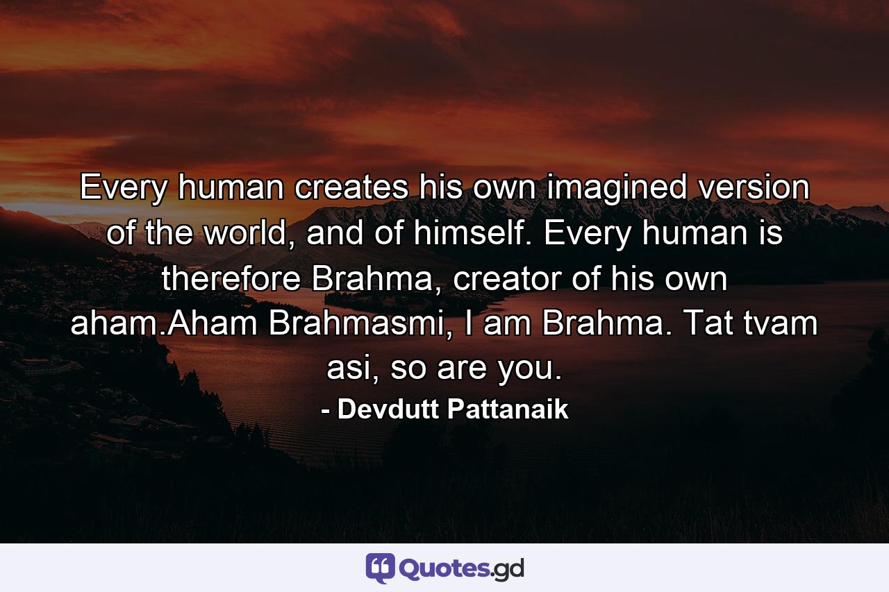 Every human creates his own imagined version of the world, and of himself. Every human is therefore Brahma, creator of his own aham.Aham Brahmasmi, I am Brahma. Tat tvam asi, so are you. - Quote by Devdutt Pattanaik