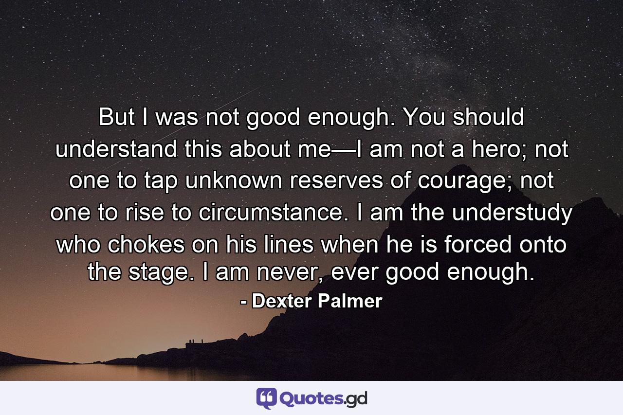 But I was not good enough. You should understand this about me—I am not a hero; not one to tap unknown reserves of courage; not one to rise to circumstance. I am the understudy who chokes on his lines when he is forced onto the stage. I am never, ever good enough. - Quote by Dexter Palmer