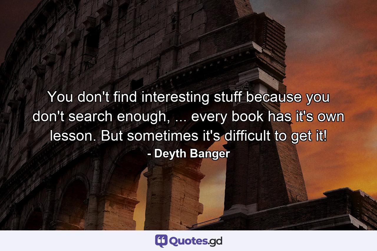 You don't find interesting stuff because you don't search enough, ... every book has it's own lesson. But sometimes it's difficult to get it! - Quote by Deyth Banger