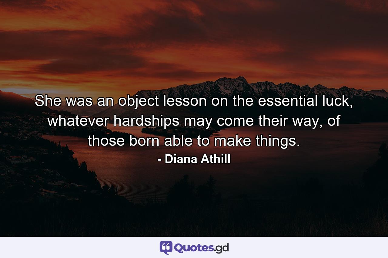 She was an object lesson on the essential luck, whatever hardships may come their way, of those born able to make things. - Quote by Diana Athill