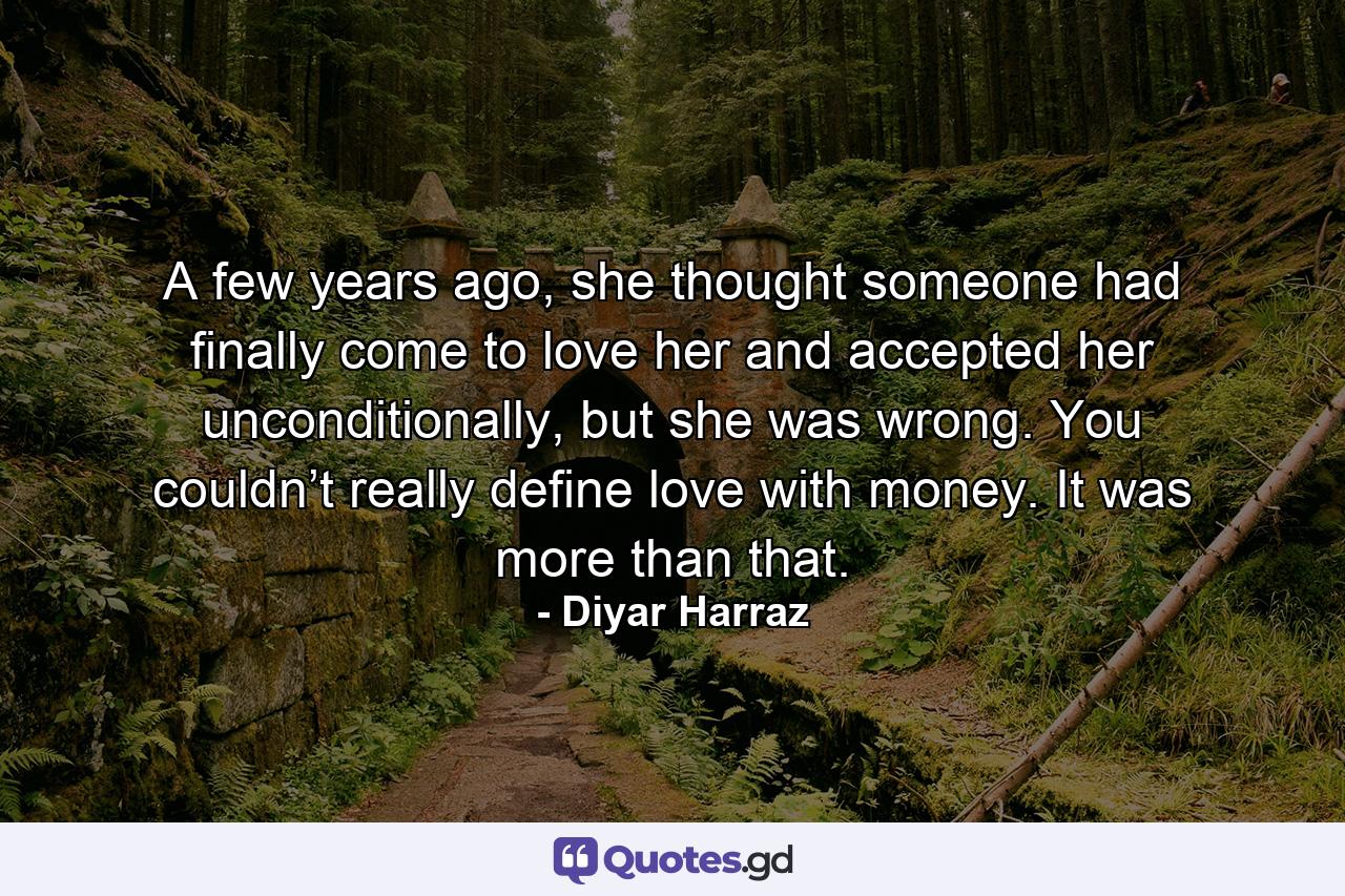 A few years ago, she thought someone had finally come to love her and accepted her unconditionally, but she was wrong. You couldn’t really define love with money. It was more than that. - Quote by Diyar Harraz