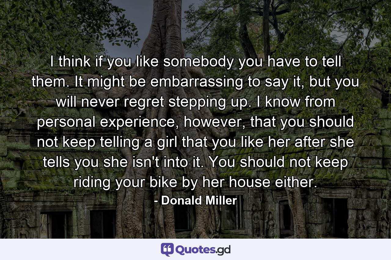 I think if you like somebody you have to tell them. It might be embarrassing to say it, but you will never regret stepping up. I know from personal experience, however, that you should not keep telling a girl that you like her after she tells you she isn't into it. You should not keep riding your bike by her house either. - Quote by Donald Miller