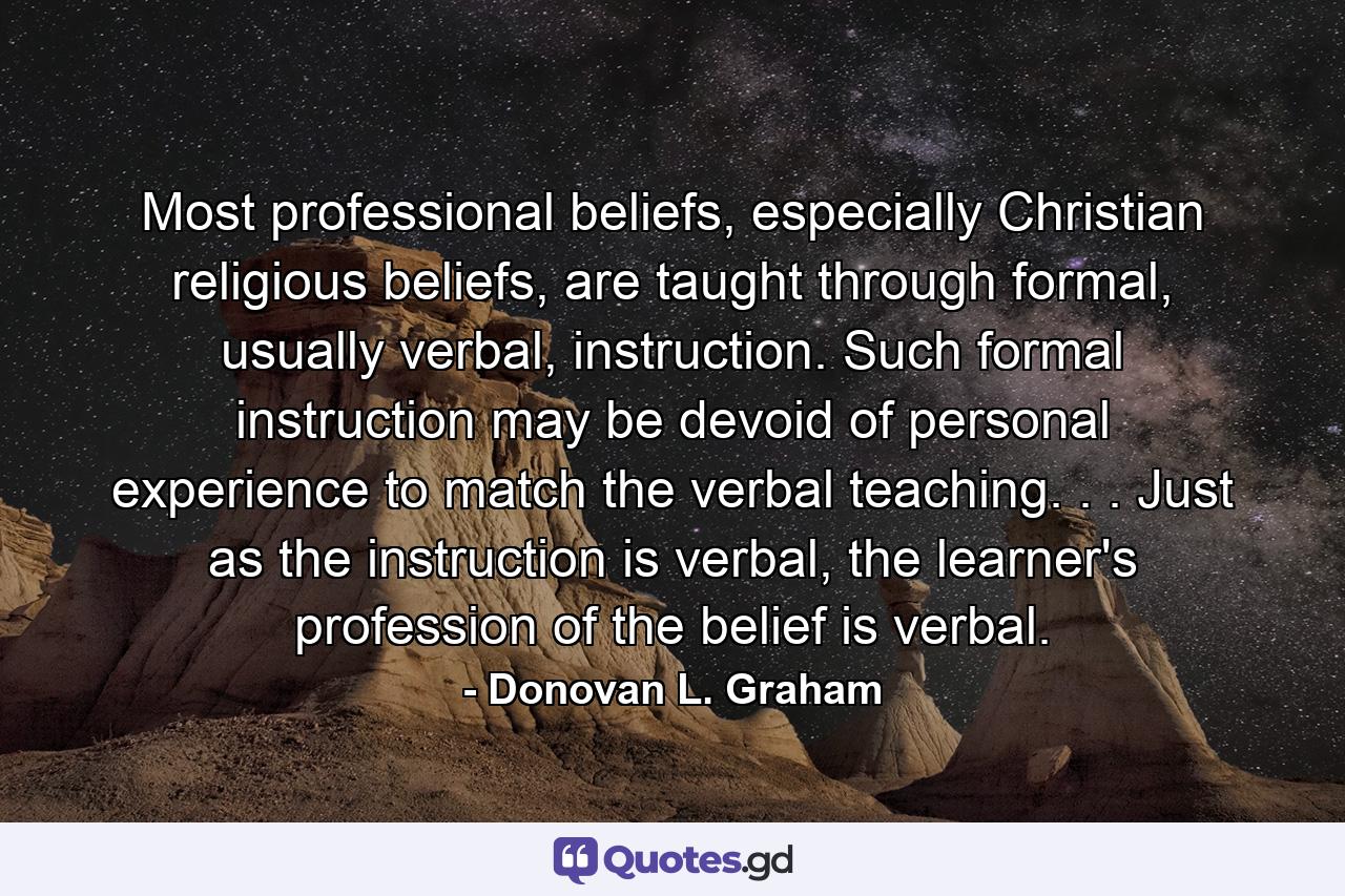 Most professional beliefs, especially Christian religious beliefs, are taught through formal, usually verbal, instruction. Such formal instruction may be devoid of personal experience to match the verbal teaching. . . Just as the instruction is verbal, the learner's profession of the belief is verbal. - Quote by Donovan L. Graham