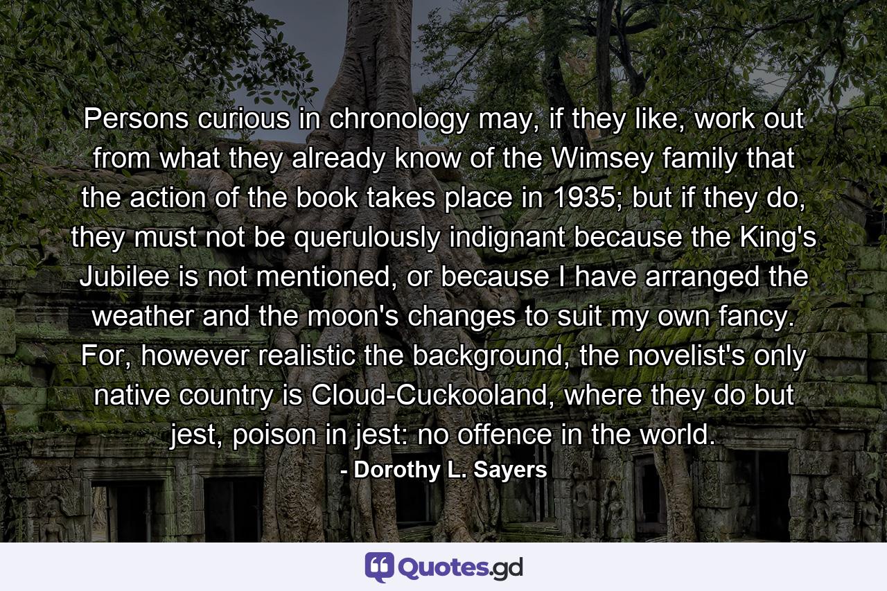 Persons curious in chronology may, if they like, work out from what they already know of the Wimsey family that the action of the book takes place in 1935; but if they do, they must not be querulously indignant because the King's Jubilee is not mentioned, or because I have arranged the weather and the moon's changes to suit my own fancy. For, however realistic the background, the novelist's only native country is Cloud-Cuckooland, where they do but jest, poison in jest: no offence in the world. - Quote by Dorothy L. Sayers