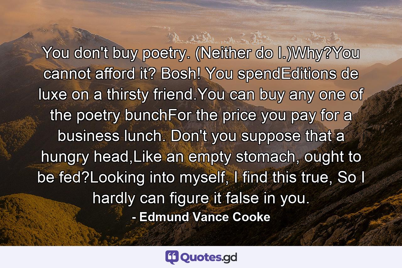 You don't buy poetry. (Neither do I.)Why?You cannot afford it? Bosh! You spendEditions de luxe on a thirsty friend.You can buy any one of the poetry bunchFor the price you pay for a business lunch. Don't you suppose that a hungry head,Like an empty stomach, ought to be fed?Looking into myself, I find this true, So I hardly can figure it false in you. - Quote by Edmund Vance Cooke