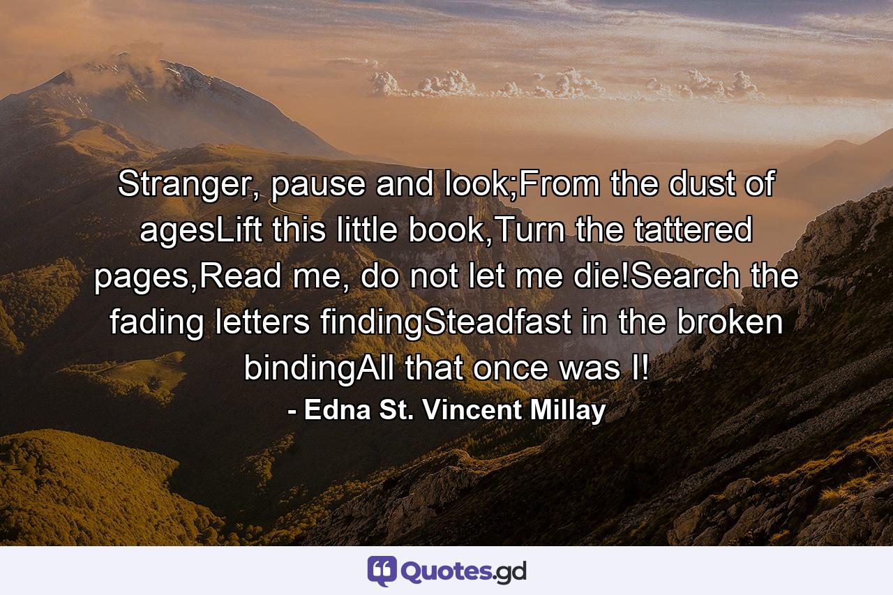 Stranger, pause and look;From the dust of agesLift this little book,Turn the tattered pages,Read me, do not let me die!Search the fading letters findingSteadfast in the broken bindingAll that once was I! - Quote by Edna St. Vincent Millay