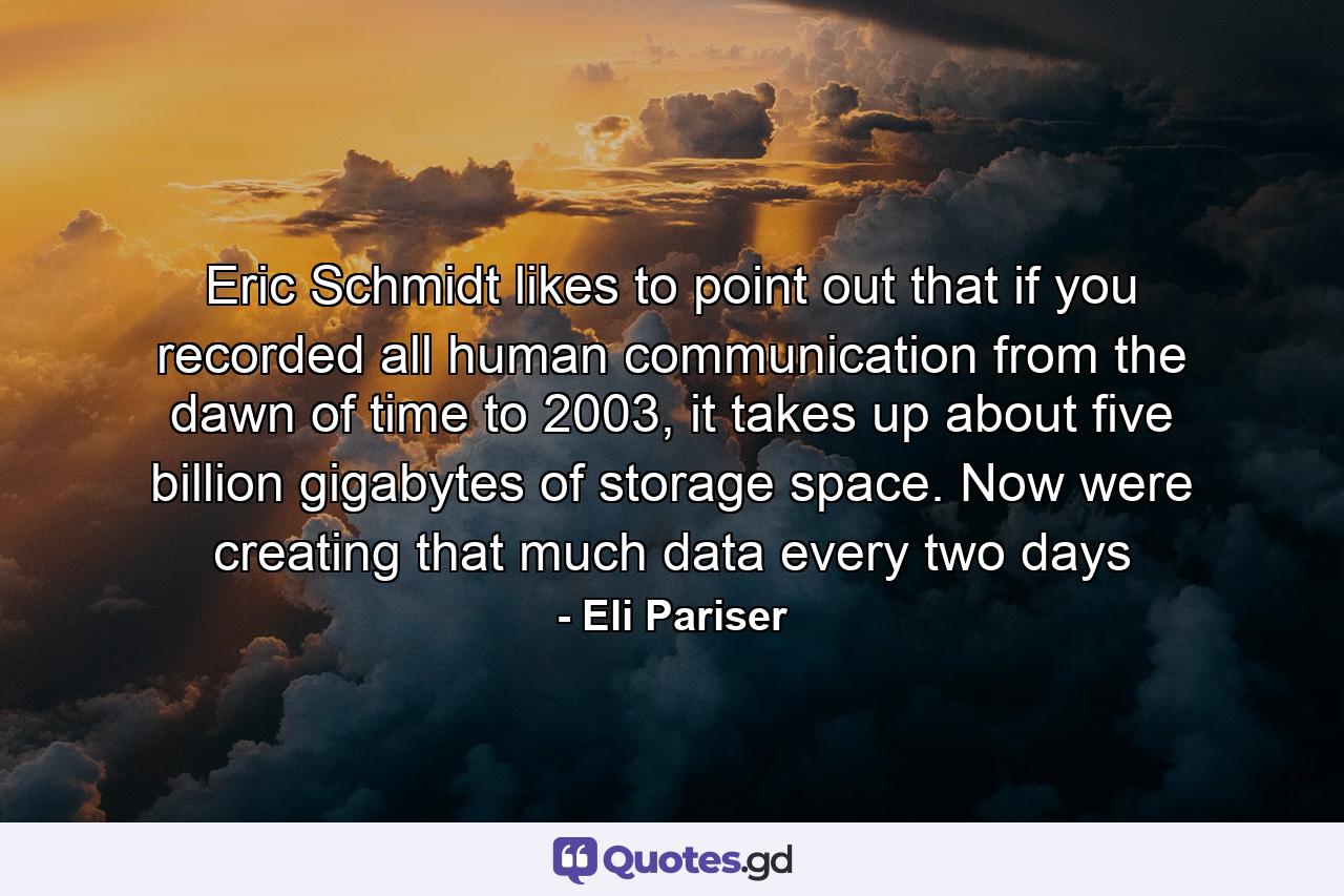 Eric Schmidt likes to point out that if you recorded all human communication from the dawn of time to 2003, it takes up about five billion gigabytes of storage space. Now were creating that much data every two days - Quote by Eli Pariser