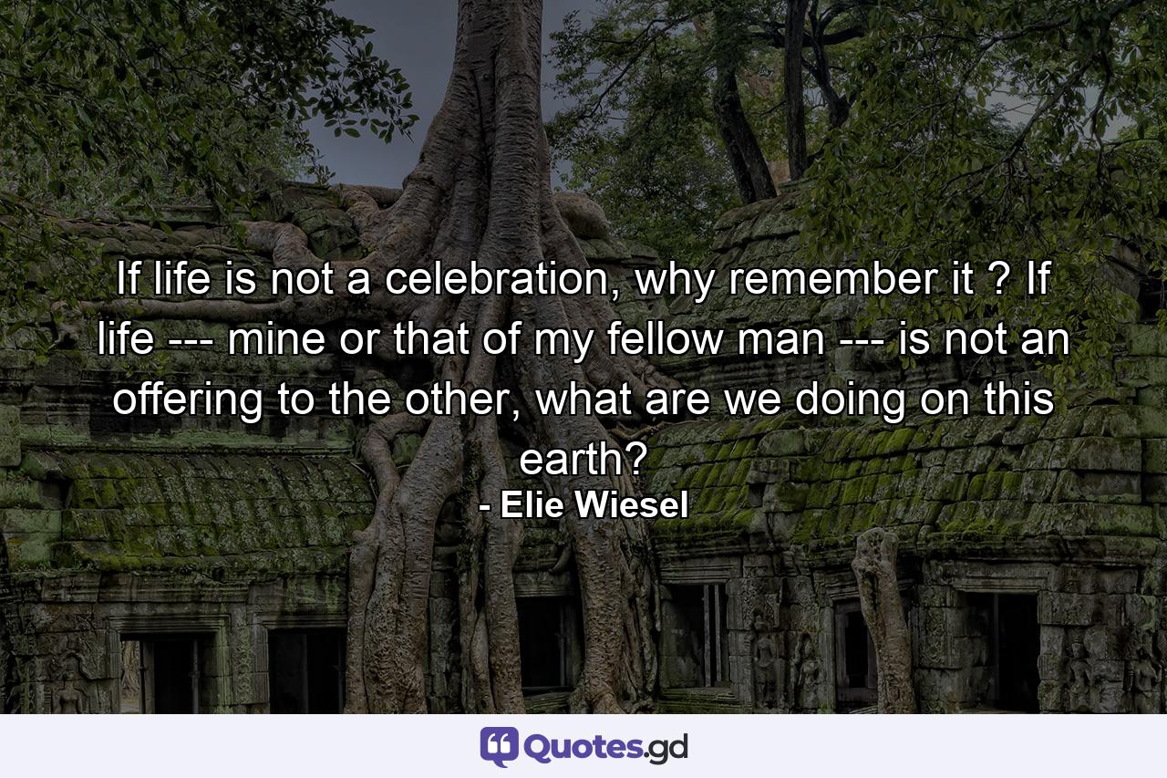 If life is not a celebration, why remember it ? If life --- mine or that of my fellow man --- is not an offering to the other, what are we doing on this earth? - Quote by Elie Wiesel