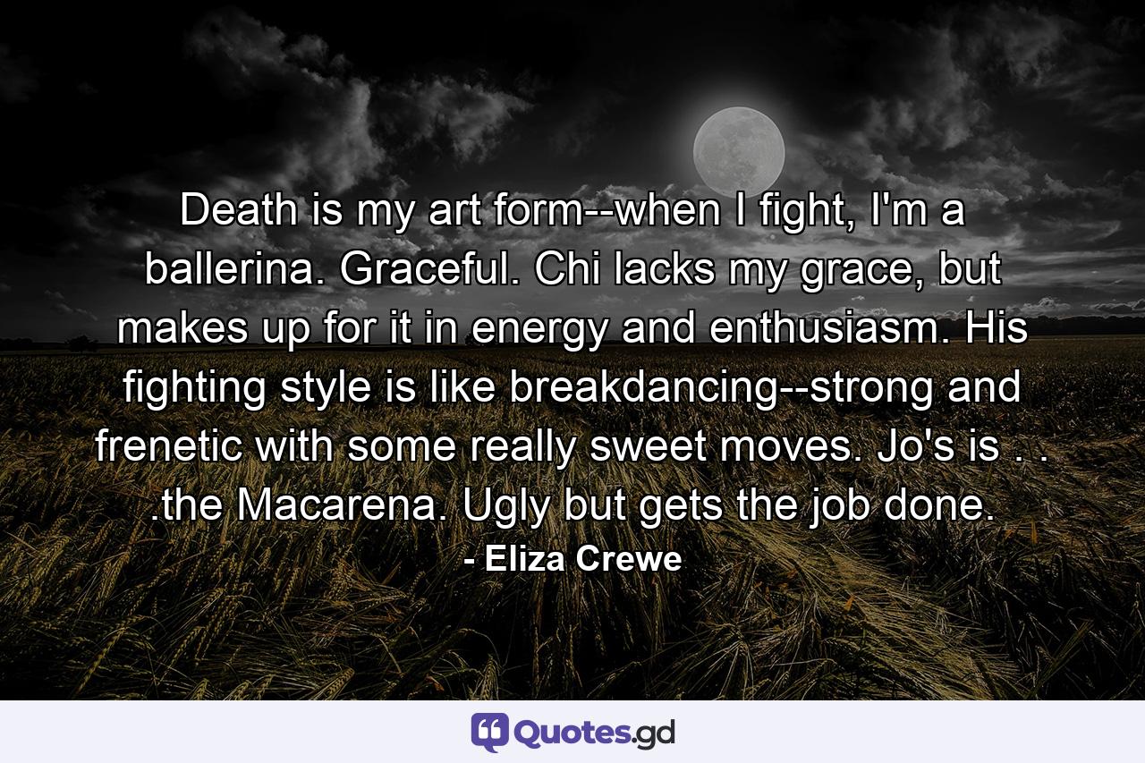 Death is my art form--when I fight, I'm a ballerina. Graceful. Chi lacks my grace, but makes up for it in energy and enthusiasm. His fighting style is like breakdancing--strong and frenetic with some really sweet moves. Jo's is . . .the Macarena. Ugly but gets the job done. - Quote by Eliza Crewe