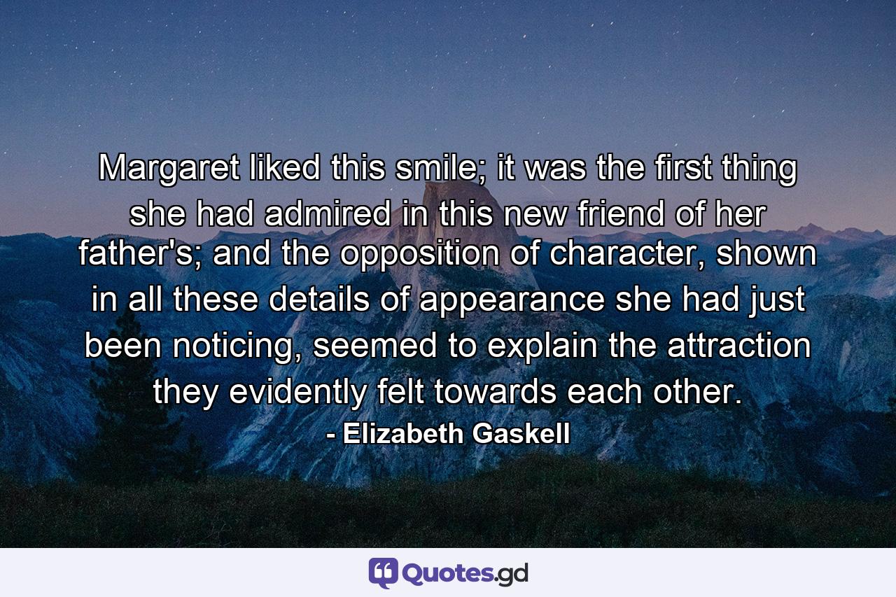 Margaret liked this smile; it was the first thing she had admired in this new friend of her father's; and the opposition of character, shown in all these details of appearance she had just been noticing, seemed to explain the attraction they evidently felt towards each other. - Quote by Elizabeth Gaskell