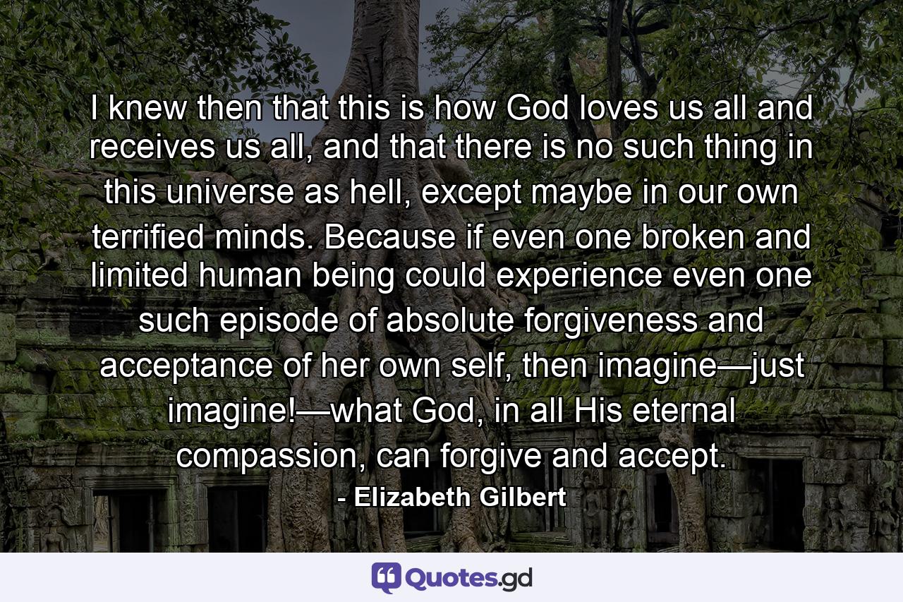 I knew then that this is how God loves us all and receives us all, and that there is no such thing in this universe as hell, except maybe in our own terrified minds. Because if even one broken and limited human being could experience even one such episode of absolute forgiveness and acceptance of her own self, then imagine—just imagine!—what God, in all His eternal compassion, can forgive and accept. - Quote by Elizabeth Gilbert