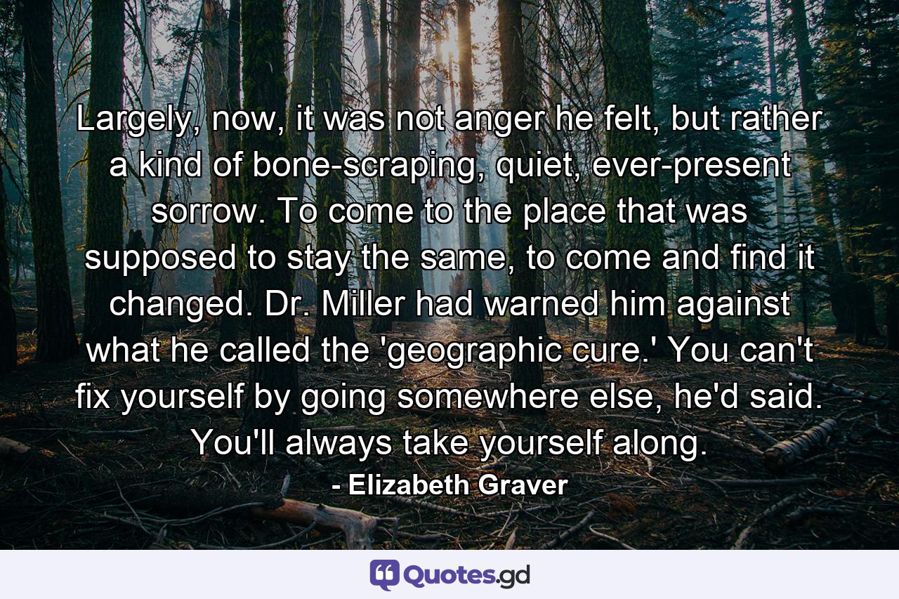 Largely, now, it was not anger he felt, but rather a kind of bone-scraping, quiet, ever-present sorrow. To come to the place that was supposed to stay the same, to come and find it changed. Dr. Miller had warned him against what he called the 'geographic cure.' You can't fix yourself by going somewhere else, he'd said. You'll always take yourself along. - Quote by Elizabeth Graver