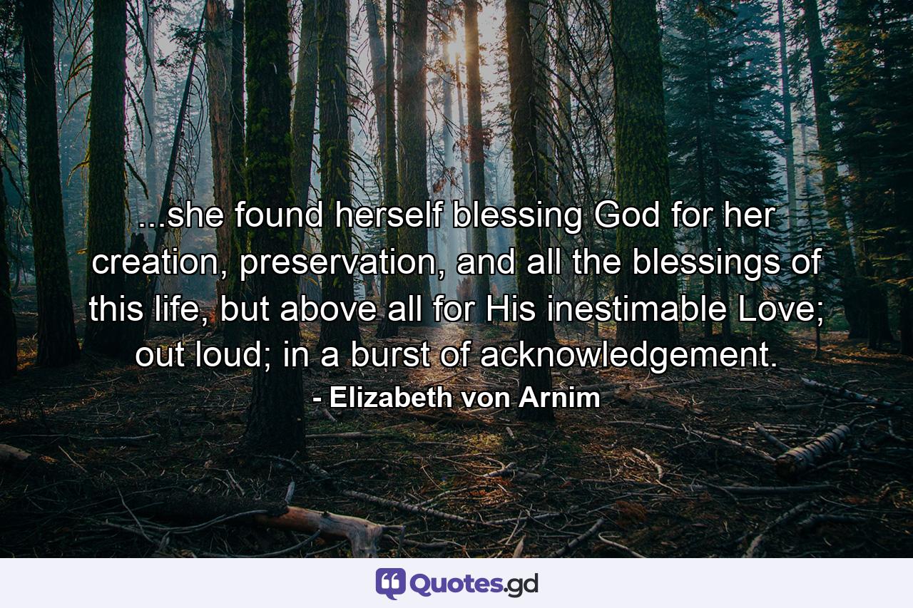 ...she found herself blessing God for her creation, preservation, and all the blessings of this life, but above all for His inestimable Love; out loud; in a burst of acknowledgement. - Quote by Elizabeth von Arnim