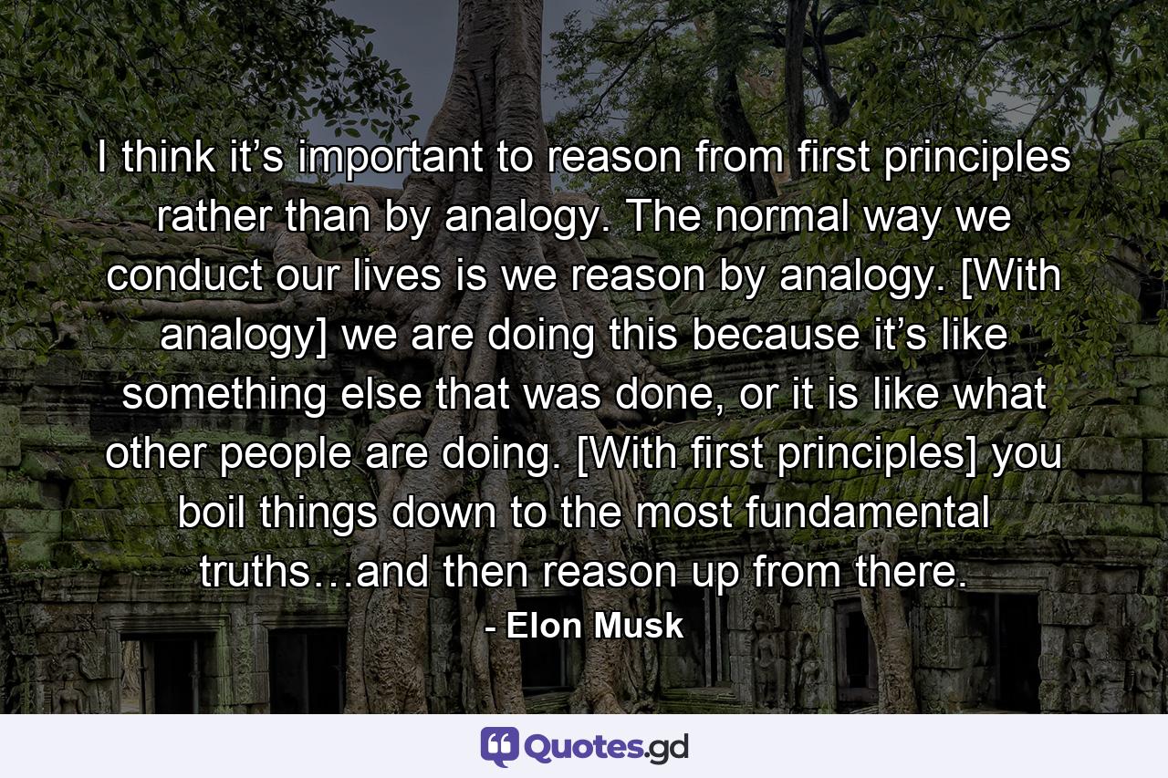 I think it’s important to reason from first principles rather than by analogy. The normal way we conduct our lives is we reason by analogy. [With analogy] we are doing this because it’s like something else that was done, or it is like what other people are doing. [With first principles] you boil things down to the most fundamental truths…and then reason up from there. - Quote by Elon Musk