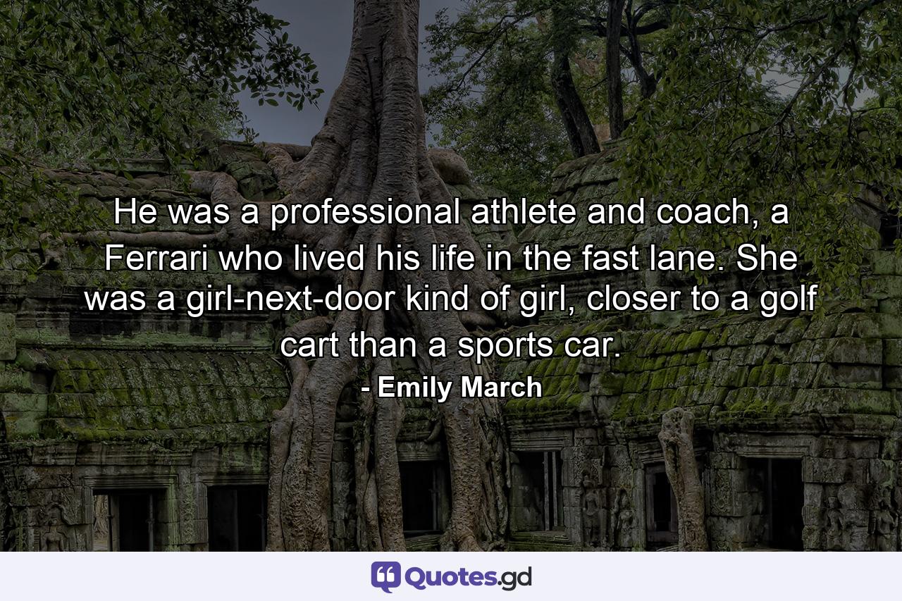 He was a professional athlete and coach, a Ferrari who lived his life in the fast lane. She was a girl-next-door kind of girl, closer to a golf cart than a sports car. - Quote by Emily March