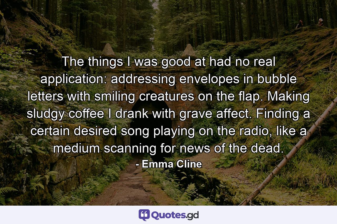 The things I was good at had no real application: addressing envelopes in bubble letters with smiling creatures on the flap. Making sludgy coffee I drank with grave affect. Finding a certain desired song playing on the radio, like a medium scanning for news of the dead. - Quote by Emma Cline