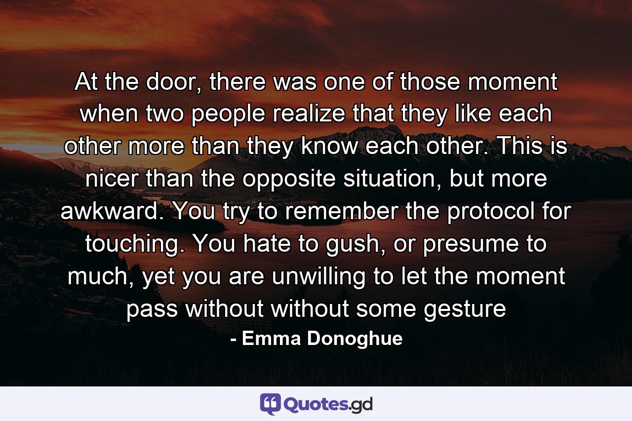 At the door, there was one of those moment when two people realize that they like each other more than they know each other. This is nicer than the opposite situation, but more awkward. You try to remember the protocol for touching. You hate to gush, or presume to much, yet you are unwilling to let the moment pass without without some gesture - Quote by Emma Donoghue