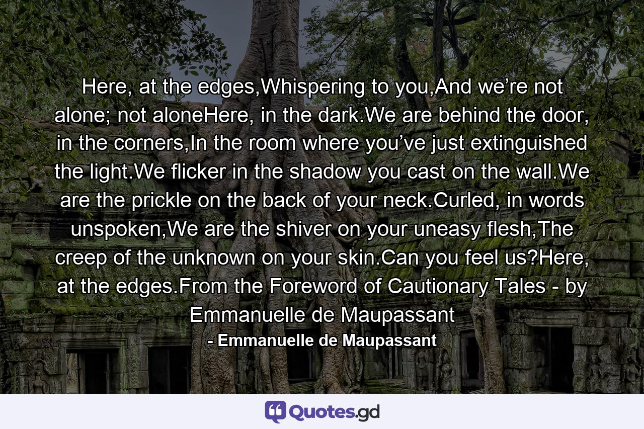 Here, at the edges,Whispering to you,And we’re not alone; not aloneHere, in the dark.We are behind the door, in the corners,In the room where you’ve just extinguished the light.We flicker in the shadow you cast on the wall.We are the prickle on the back of your neck.Curled, in words unspoken,We are the shiver on your uneasy flesh,The creep of the unknown on your skin.Can you feel us?Here, at the edges.From the Foreword of Cautionary Tales - by Emmanuelle de Maupassant - Quote by Emmanuelle de Maupassant