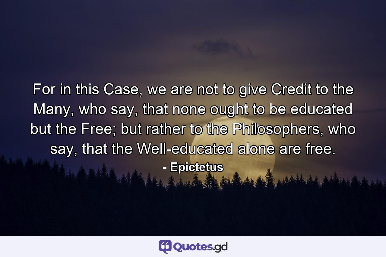 For in this Case, we are not to give Credit to the Many, who say, that none ought to be educated but the Free; but rather to the Philosophers, who say, that the Well-educated alone are free. - Quote by Epictetus