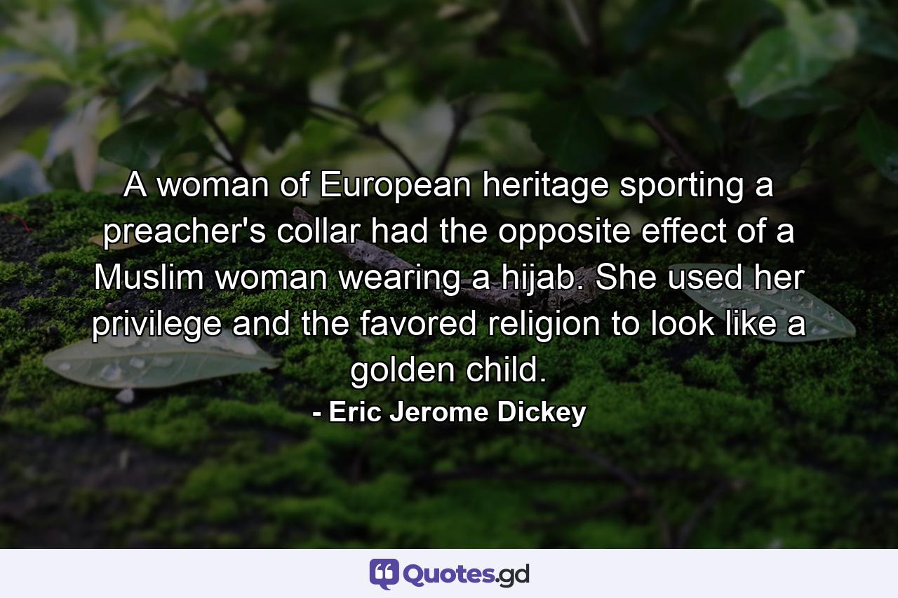 A woman of European heritage sporting a preacher's collar had the opposite effect of a Muslim woman wearing a hijab. She used her privilege and the favored religion to look like a golden child. - Quote by Eric Jerome Dickey