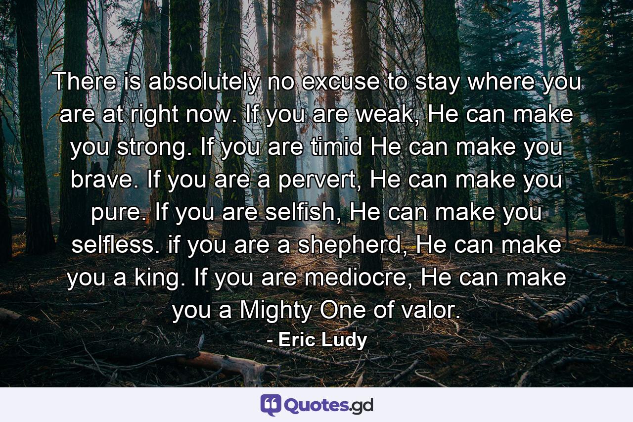 There is absolutely no excuse to stay where you are at right now. If you are weak, He can make you strong. If you are timid He can make you brave. If you are a pervert, He can make you pure. If you are selfish, He can make you selfless. if you are a shepherd, He can make you a king. If you are mediocre, He can make you a Mighty One of valor. - Quote by Eric Ludy