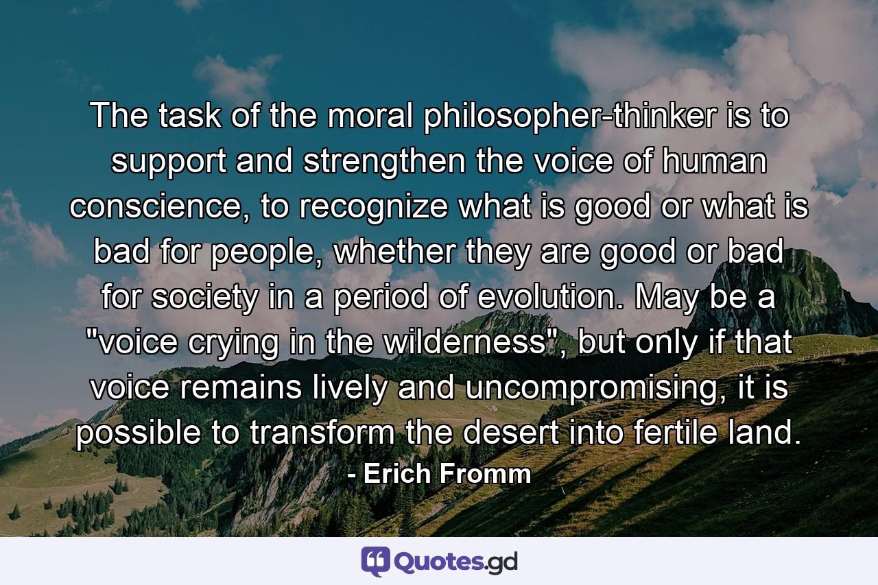 The task of the moral philosopher-thinker is to support and strengthen the voice of human conscience, to recognize what is good or what is bad for people, whether they are good or bad for society in a period of evolution. May be a 