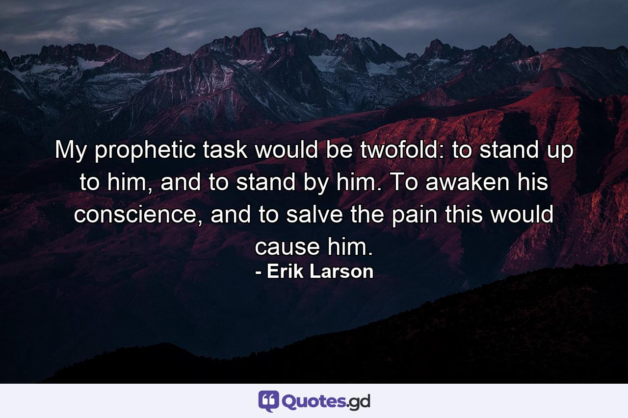 My prophetic task would be twofold: to stand up to him, and to stand by him. To awaken his conscience, and to salve the pain this would cause him. - Quote by Erik Larson