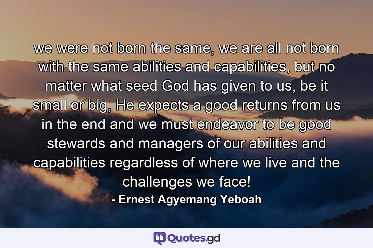 we were not born the same, we are all not born with the same abilities and capabilities, but no matter what seed God has given to us, be it small or big, He expects a good returns from us in the end and we must endeavor to be good stewards and managers of our abilities and capabilities regardless of where we live and the challenges we face! - Quote by Ernest Agyemang Yeboah