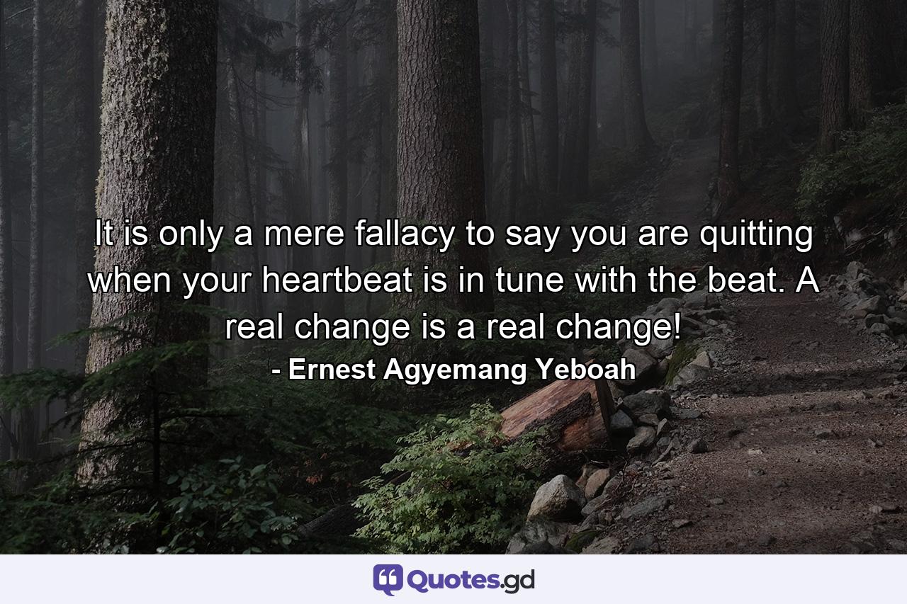 It is only a mere fallacy to say you are quitting when your heartbeat is in tune with the beat. A real change is a real change! - Quote by Ernest Agyemang Yeboah